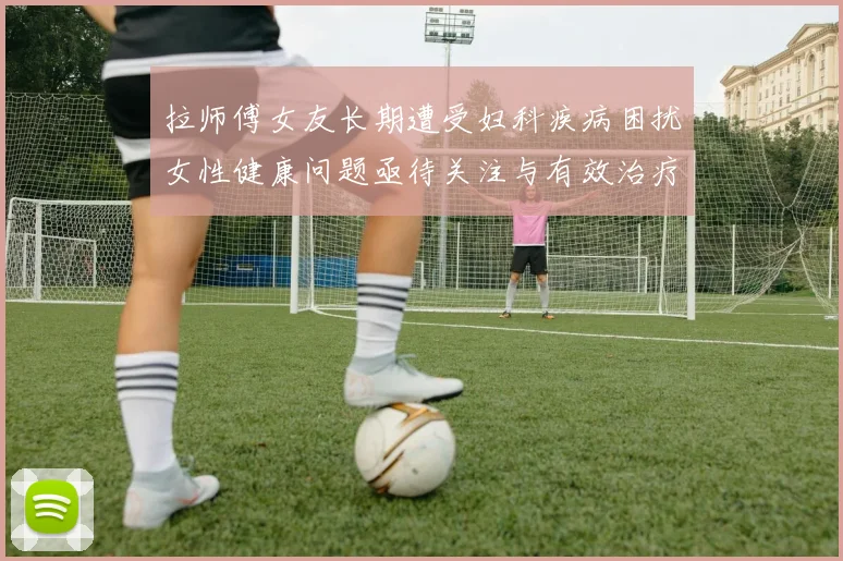 拉师傅女友长期遭受妇科疾病困扰女性健康问题亟待关注与有效治疗方案