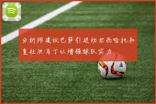 分析师建议巴萨引进切尔西哈托和皇社洪马丁以增强球队实力
