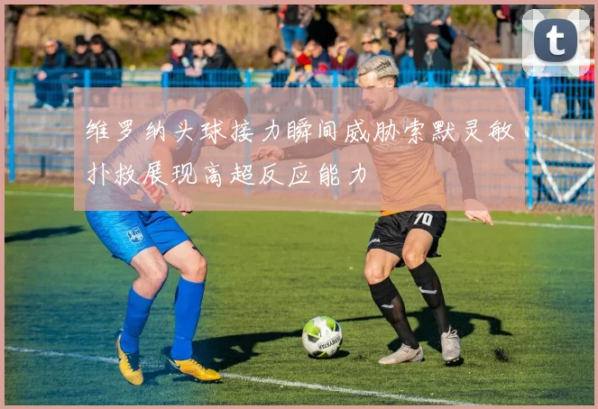 维罗纳头球接力瞬间威胁索默灵敏扑救展现高超反应能力