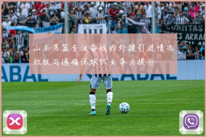 山东男篮专注备战内外援引进情况积极沟通确保球队竞争力提升