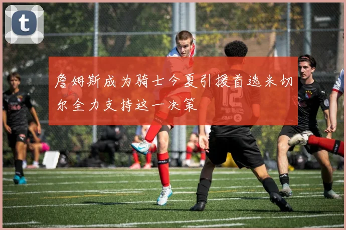 詹姆斯成为骑士今夏引援首选米切尔全力支持这一决策