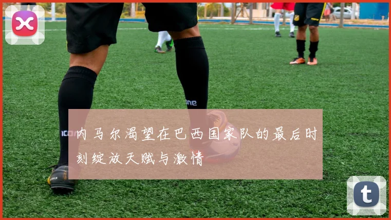 内马尔渴望在巴西国家队的最后时刻绽放天赋与激情