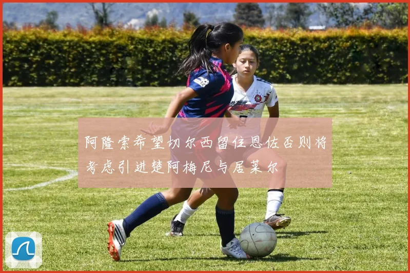 阿隆索希望切尔西留住恩佐否则将考虑引进楚阿梅尼与居莱尔