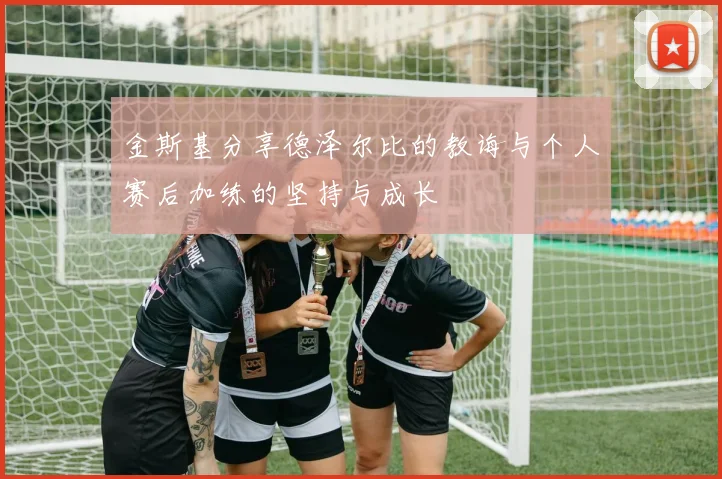 金斯基分享德泽尔比的教诲与个人赛后加练的坚持与成长