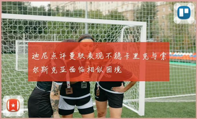 迪尼点评曼联表现不稳卡里克与索尔斯克亚面临相似困境