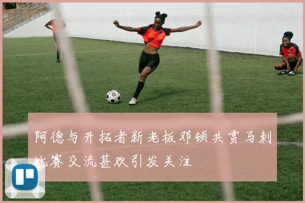 阿德与开拓者新老板邓顿共赏马刺比赛交流甚欢引发关注