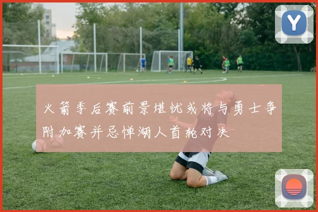 火箭季后赛前景堪忧或将与勇士争附加赛并忌惮湖人首轮对决