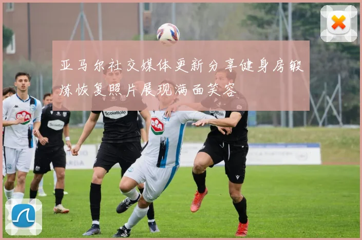亚马尔社交媒体更新分享健身房锻炼恢复照片展现满面笑容