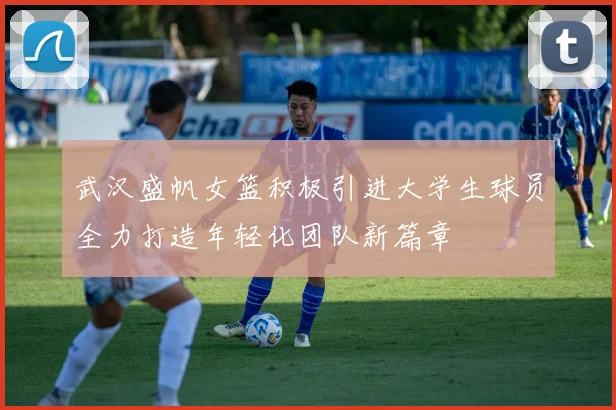武汉盛帆女篮积极引进大学生球员全力打造年轻化团队新篇章