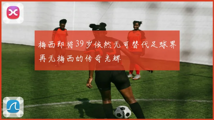 梅西即将39岁依然无可替代足球界再无梅西的传奇光辉