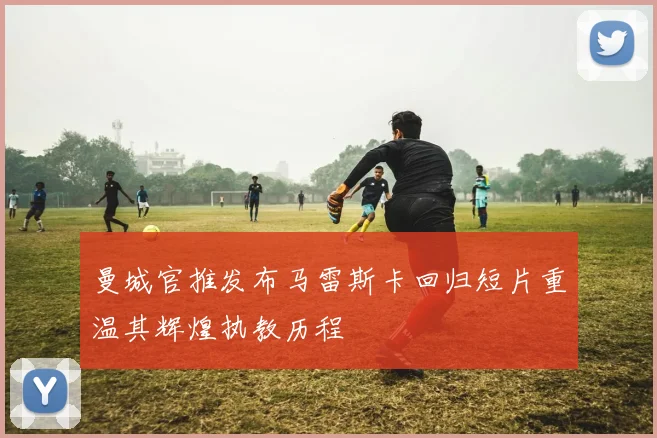 曼城官推发布马雷斯卡回归短片重温其辉煌执教历程