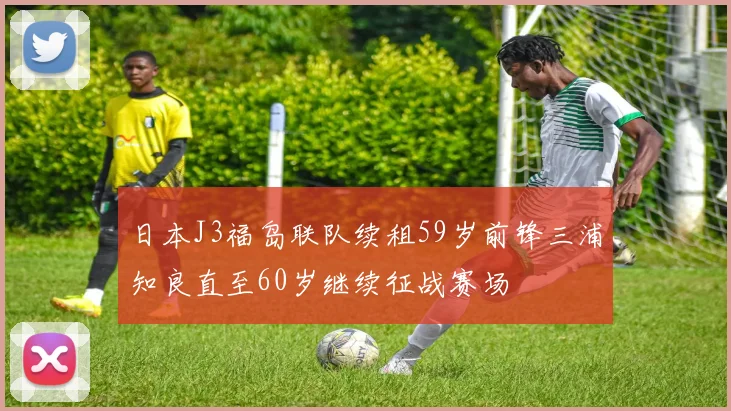 日本J3福岛联队续租59岁前锋三浦知良直至60岁继续征战赛场