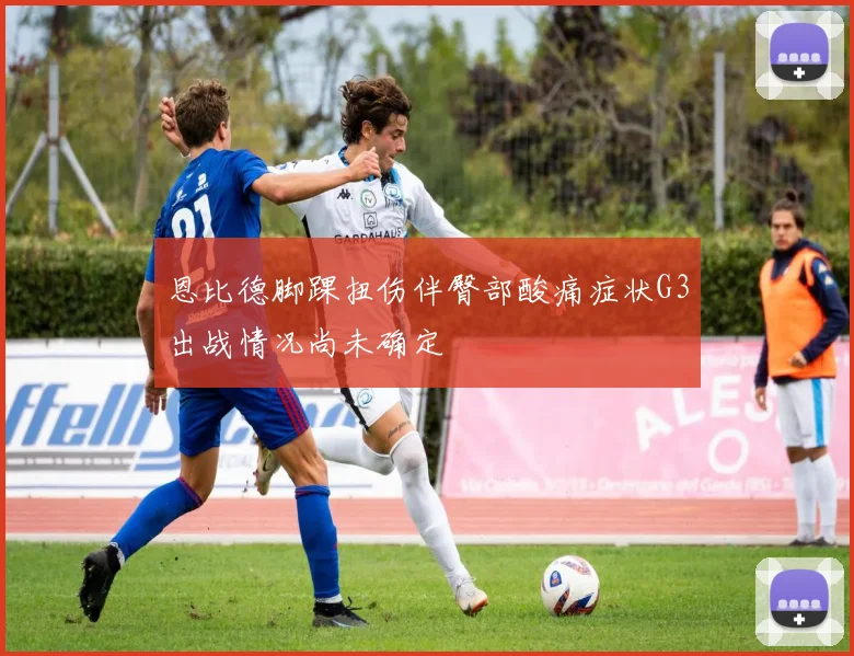 恩比德脚踝扭伤伴臀部酸痛症状G3出战情况尚未确定