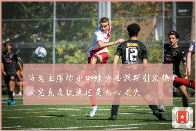 马竞主席称小蜘蛛为洛佩斯引发热议究竟是故意还是无心之失