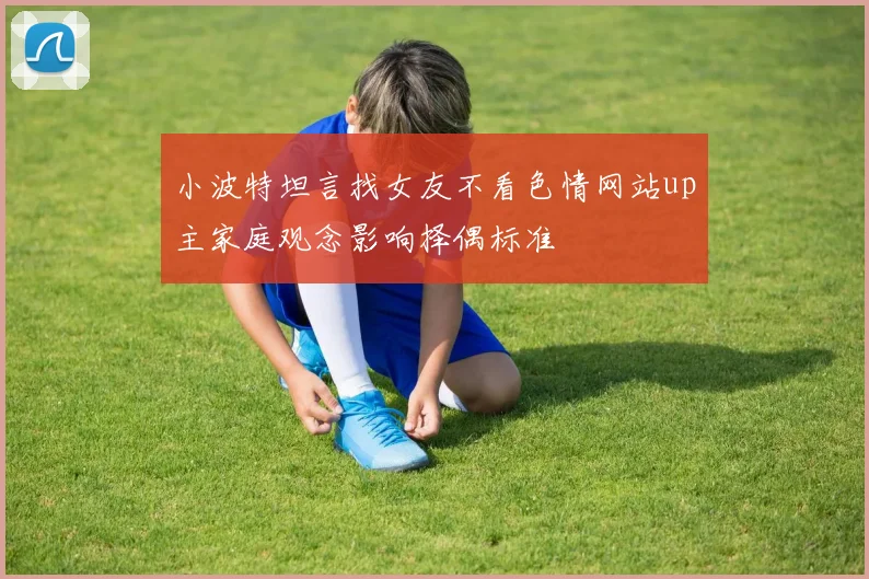 小波特坦言找女友不看色情网站up主家庭观念影响择偶标准