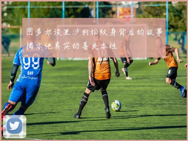 图多尔谈里沙利松纹身背后的故事揭示他真实的善良本性